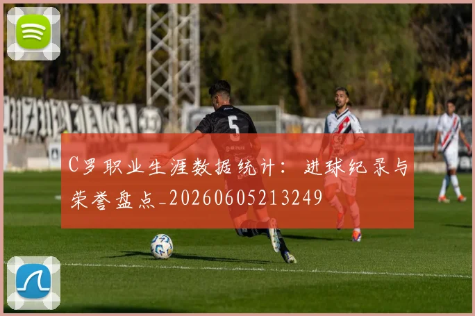 C罗职业生涯数据统计：进球纪录与荣誉盘点_20260605213249