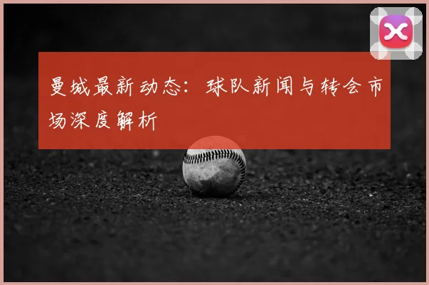 曼城最新动态：球队新闻与转会市场深度解析