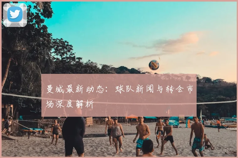 曼城最新动态：球队新闻与转会市场深度解析