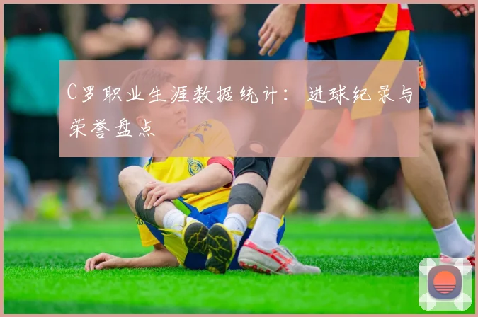 C罗职业生涯数据统计：进球纪录与荣誉盘点