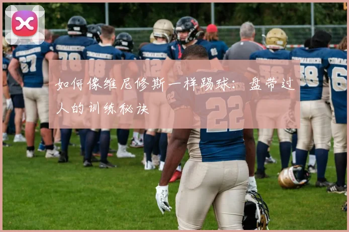 如何像维尼修斯一样踢球：盘带过人的训练秘诀